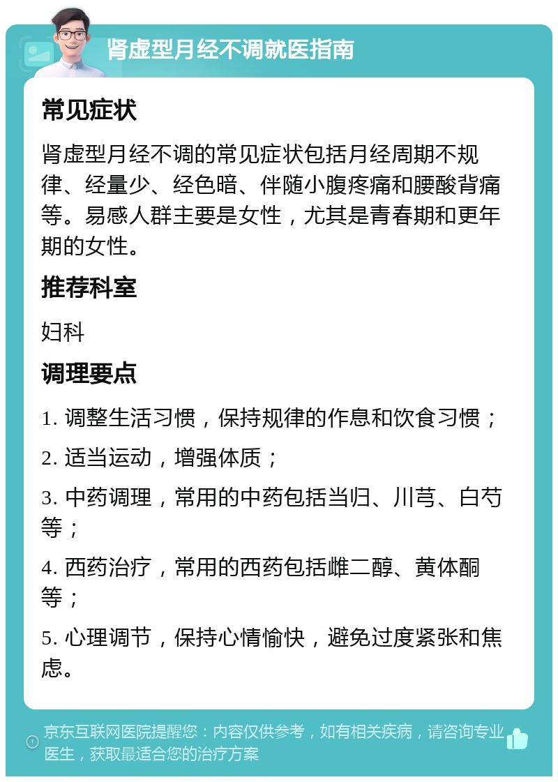 肾虚型月经不调就医指南 常见症状 肾虚型月经不调的常见症状包括月经周期不规律、经量少、经色暗、伴随小腹疼痛和腰酸背痛等。易感人群主要是女性，尤其是青春期和更年期的女性。 推荐科室 妇科 调理要点 1. 调整生活习惯，保持规律的作息和饮食习惯； 2. 适当运动，增强体质； 3. 中药调理，常用的中药包括当归、川芎、白芍等； 4. 西药治疗，常用的西药包括雌二醇、黄体酮等； 5. 心理调节，保持心情愉快，避免过度紧张和焦虑。