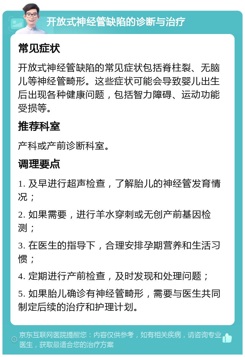 开放式神经管缺陷的诊断与治疗 常见症状 开放式神经管缺陷的常见症状包括脊柱裂、无脑儿等神经管畸形。这些症状可能会导致婴儿出生后出现各种健康问题，包括智力障碍、运动功能受损等。 推荐科室 产科或产前诊断科室。 调理要点 1. 及早进行超声检查，了解胎儿的神经管发育情况； 2. 如果需要，进行羊水穿刺或无创产前基因检测； 3. 在医生的指导下，合理安排孕期营养和生活习惯； 4. 定期进行产前检查，及时发现和处理问题； 5. 如果胎儿确诊有神经管畸形，需要与医生共同制定后续的治疗和护理计划。