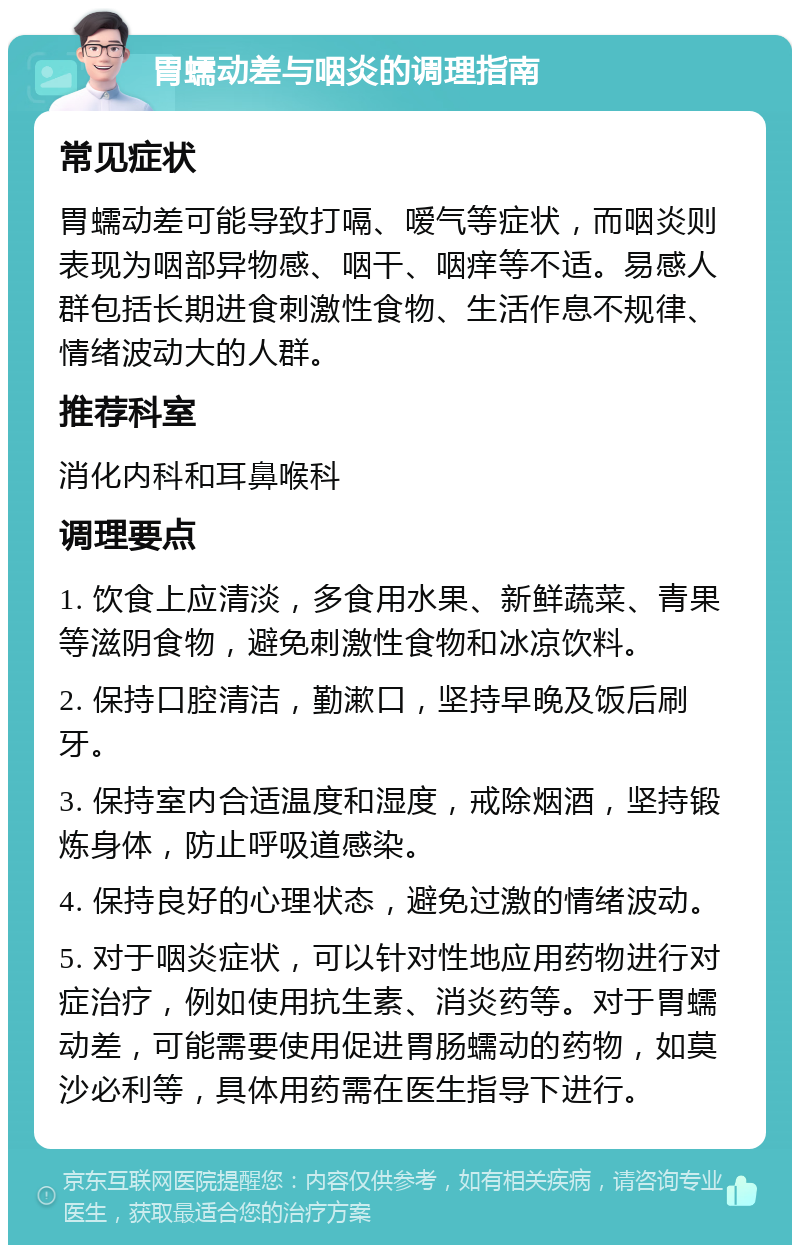 胃蠕动差与咽炎的调理指南 常见症状 胃蠕动差可能导致打嗝、嗳气等症状，而咽炎则表现为咽部异物感、咽干、咽痒等不适。易感人群包括长期进食刺激性食物、生活作息不规律、情绪波动大的人群。 推荐科室 消化内科和耳鼻喉科 调理要点 1. 饮食上应清淡，多食用水果、新鲜蔬菜、青果等滋阴食物，避免刺激性食物和冰凉饮料。 2. 保持口腔清洁，勤漱口，坚持早晚及饭后刷牙。 3. 保持室内合适温度和湿度，戒除烟酒，坚持锻炼身体，防止呼吸道感染。 4. 保持良好的心理状态，避免过激的情绪波动。 5. 对于咽炎症状，可以针对性地应用药物进行对症治疗，例如使用抗生素、消炎药等。对于胃蠕动差，可能需要使用促进胃肠蠕动的药物，如莫沙必利等，具体用药需在医生指导下进行。