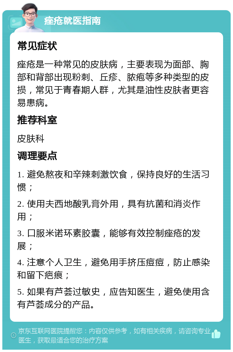 痤疮就医指南 常见症状 痤疮是一种常见的皮肤病，主要表现为面部、胸部和背部出现粉刺、丘疹、脓疱等多种类型的皮损，常见于青春期人群，尤其是油性皮肤者更容易患病。 推荐科室 皮肤科 调理要点 1. 避免熬夜和辛辣刺激饮食，保持良好的生活习惯； 2. 使用夫西地酸乳膏外用，具有抗菌和消炎作用； 3. 口服米诺环素胶囊，能够有效控制痤疮的发展； 4. 注意个人卫生，避免用手挤压痘痘，防止感染和留下疤痕； 5. 如果有芦荟过敏史，应告知医生，避免使用含有芦荟成分的产品。