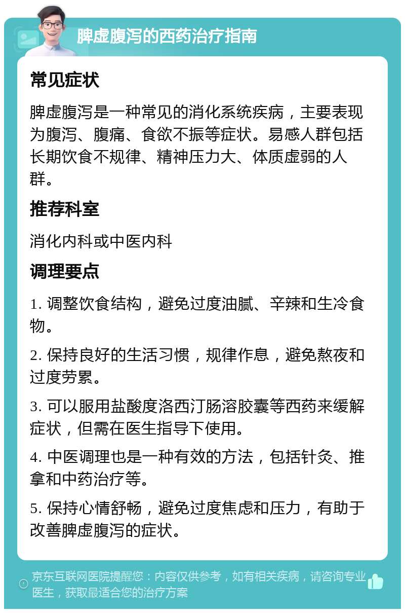 脾虚腹泻的西药治疗指南 常见症状 脾虚腹泻是一种常见的消化系统疾病，主要表现为腹泻、腹痛、食欲不振等症状。易感人群包括长期饮食不规律、精神压力大、体质虚弱的人群。 推荐科室 消化内科或中医内科 调理要点 1. 调整饮食结构，避免过度油腻、辛辣和生冷食物。 2. 保持良好的生活习惯，规律作息，避免熬夜和过度劳累。 3. 可以服用盐酸度洛西汀肠溶胶囊等西药来缓解症状，但需在医生指导下使用。 4. 中医调理也是一种有效的方法，包括针灸、推拿和中药治疗等。 5. 保持心情舒畅，避免过度焦虑和压力，有助于改善脾虚腹泻的症状。