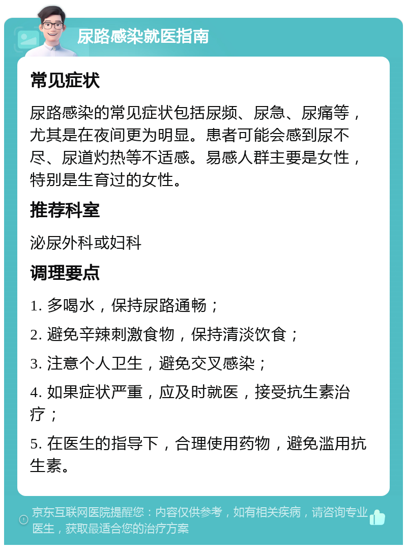 尿路感染就医指南 常见症状 尿路感染的常见症状包括尿频、尿急、尿痛等，尤其是在夜间更为明显。患者可能会感到尿不尽、尿道灼热等不适感。易感人群主要是女性，特别是生育过的女性。 推荐科室 泌尿外科或妇科 调理要点 1. 多喝水，保持尿路通畅； 2. 避免辛辣刺激食物，保持清淡饮食； 3. 注意个人卫生，避免交叉感染； 4. 如果症状严重，应及时就医，接受抗生素治疗； 5. 在医生的指导下，合理使用药物，避免滥用抗生素。