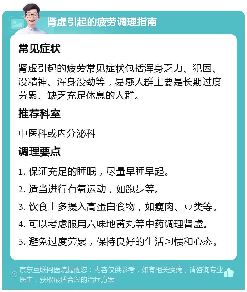 肾虚引起的疲劳调理指南 常见症状 肾虚引起的疲劳常见症状包括浑身乏力、犯困、没精神、浑身没劲等，易感人群主要是长期过度劳累、缺乏充足休息的人群。 推荐科室 中医科或内分泌科 调理要点 1. 保证充足的睡眠，尽量早睡早起。 2. 适当进行有氧运动，如跑步等。 3. 饮食上多摄入高蛋白食物，如瘦肉、豆类等。 4. 可以考虑服用六味地黄丸等中药调理肾虚。 5. 避免过度劳累，保持良好的生活习惯和心态。