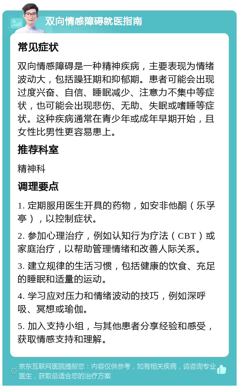 双向情感障碍就医指南 常见症状 双向情感障碍是一种精神疾病，主要表现为情绪波动大，包括躁狂期和抑郁期。患者可能会出现过度兴奋、自信、睡眠减少、注意力不集中等症状，也可能会出现悲伤、无助、失眠或嗜睡等症状。这种疾病通常在青少年或成年早期开始，且女性比男性更容易患上。 推荐科室 精神科 调理要点 1. 定期服用医生开具的药物，如安非他酮（乐孚亭），以控制症状。 2. 参加心理治疗，例如认知行为疗法（CBT）或家庭治疗，以帮助管理情绪和改善人际关系。 3. 建立规律的生活习惯，包括健康的饮食、充足的睡眠和适量的运动。 4. 学习应对压力和情绪波动的技巧，例如深呼吸、冥想或瑜伽。 5. 加入支持小组，与其他患者分享经验和感受，获取情感支持和理解。