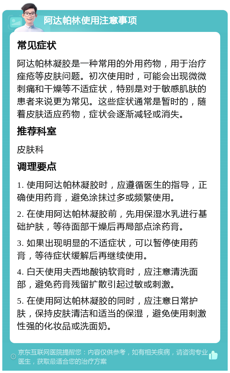 阿达帕林使用注意事项 常见症状 阿达帕林凝胶是一种常用的外用药物，用于治疗痤疮等皮肤问题。初次使用时，可能会出现微微刺痛和干燥等不适症状，特别是对于敏感肌肤的患者来说更为常见。这些症状通常是暂时的，随着皮肤适应药物，症状会逐渐减轻或消失。 推荐科室 皮肤科 调理要点 1. 使用阿达帕林凝胶时，应遵循医生的指导，正确使用药膏，避免涂抹过多或频繁使用。 2. 在使用阿达帕林凝胶前，先用保湿水乳进行基础护肤，等待面部干燥后再局部点涂药膏。 3. 如果出现明显的不适症状，可以暂停使用药膏，等待症状缓解后再继续使用。 4. 白天使用夫西地酸钠软膏时，应注意清洗面部，避免药膏残留扩散引起过敏或刺激。 5. 在使用阿达帕林凝胶的同时，应注意日常护肤，保持皮肤清洁和适当的保湿，避免使用刺激性强的化妆品或洗面奶。