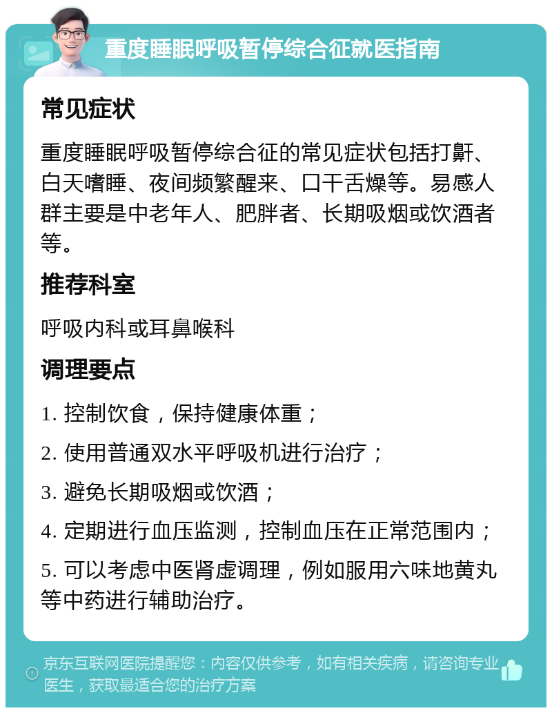 重度睡眠呼吸暂停综合征就医指南 常见症状 重度睡眠呼吸暂停综合征的常见症状包括打鼾、白天嗜睡、夜间频繁醒来、口干舌燥等。易感人群主要是中老年人、肥胖者、长期吸烟或饮酒者等。 推荐科室 呼吸内科或耳鼻喉科 调理要点 1. 控制饮食，保持健康体重； 2. 使用普通双水平呼吸机进行治疗； 3. 避免长期吸烟或饮酒； 4. 定期进行血压监测，控制血压在正常范围内； 5. 可以考虑中医肾虚调理，例如服用六味地黄丸等中药进行辅助治疗。