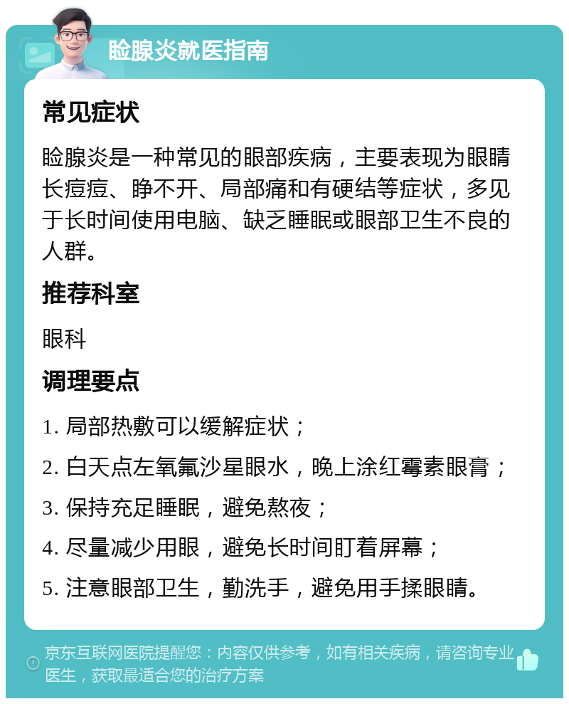 睑腺炎就医指南 常见症状 睑腺炎是一种常见的眼部疾病，主要表现为眼睛长痘痘、睁不开、局部痛和有硬结等症状，多见于长时间使用电脑、缺乏睡眠或眼部卫生不良的人群。 推荐科室 眼科 调理要点 1. 局部热敷可以缓解症状； 2. 白天点左氧氟沙星眼水，晚上涂红霉素眼膏； 3. 保持充足睡眠，避免熬夜； 4. 尽量减少用眼，避免长时间盯着屏幕； 5. 注意眼部卫生，勤洗手，避免用手揉眼睛。