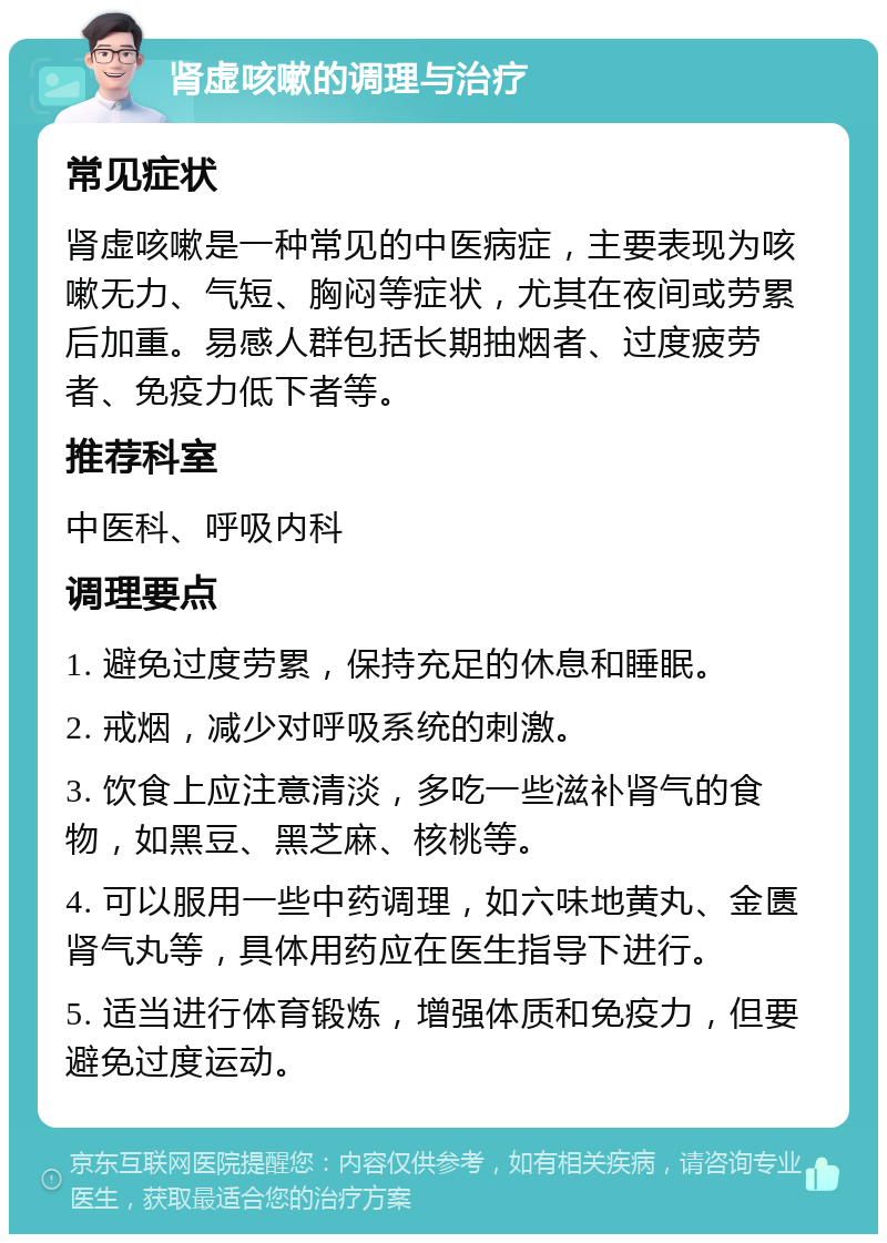 肾虚咳嗽的调理与治疗 常见症状 肾虚咳嗽是一种常见的中医病症，主要表现为咳嗽无力、气短、胸闷等症状，尤其在夜间或劳累后加重。易感人群包括长期抽烟者、过度疲劳者、免疫力低下者等。 推荐科室 中医科、呼吸内科 调理要点 1. 避免过度劳累，保持充足的休息和睡眠。 2. 戒烟，减少对呼吸系统的刺激。 3. 饮食上应注意清淡，多吃一些滋补肾气的食物，如黑豆、黑芝麻、核桃等。 4. 可以服用一些中药调理，如六味地黄丸、金匮肾气丸等，具体用药应在医生指导下进行。 5. 适当进行体育锻炼，增强体质和免疫力，但要避免过度运动。