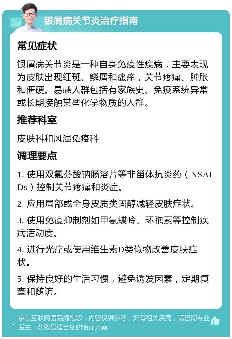 银屑病关节炎治疗指南 常见症状 银屑病关节炎是一种自身免疫性疾病，主要表现为皮肤出现红斑、鳞屑和瘙痒，关节疼痛、肿胀和僵硬。易感人群包括有家族史、免疫系统异常或长期接触某些化学物质的人群。 推荐科室 皮肤科和风湿免疫科 调理要点 1. 使用双氯芬酸钠肠溶片等非甾体抗炎药（NSAIDs）控制关节疼痛和炎症。 2. 应用局部或全身皮质类固醇减轻皮肤症状。 3. 使用免疫抑制剂如甲氨蝶呤、环孢素等控制疾病活动度。 4. 进行光疗或使用维生素D类似物改善皮肤症状。 5. 保持良好的生活习惯，避免诱发因素，定期复查和随访。