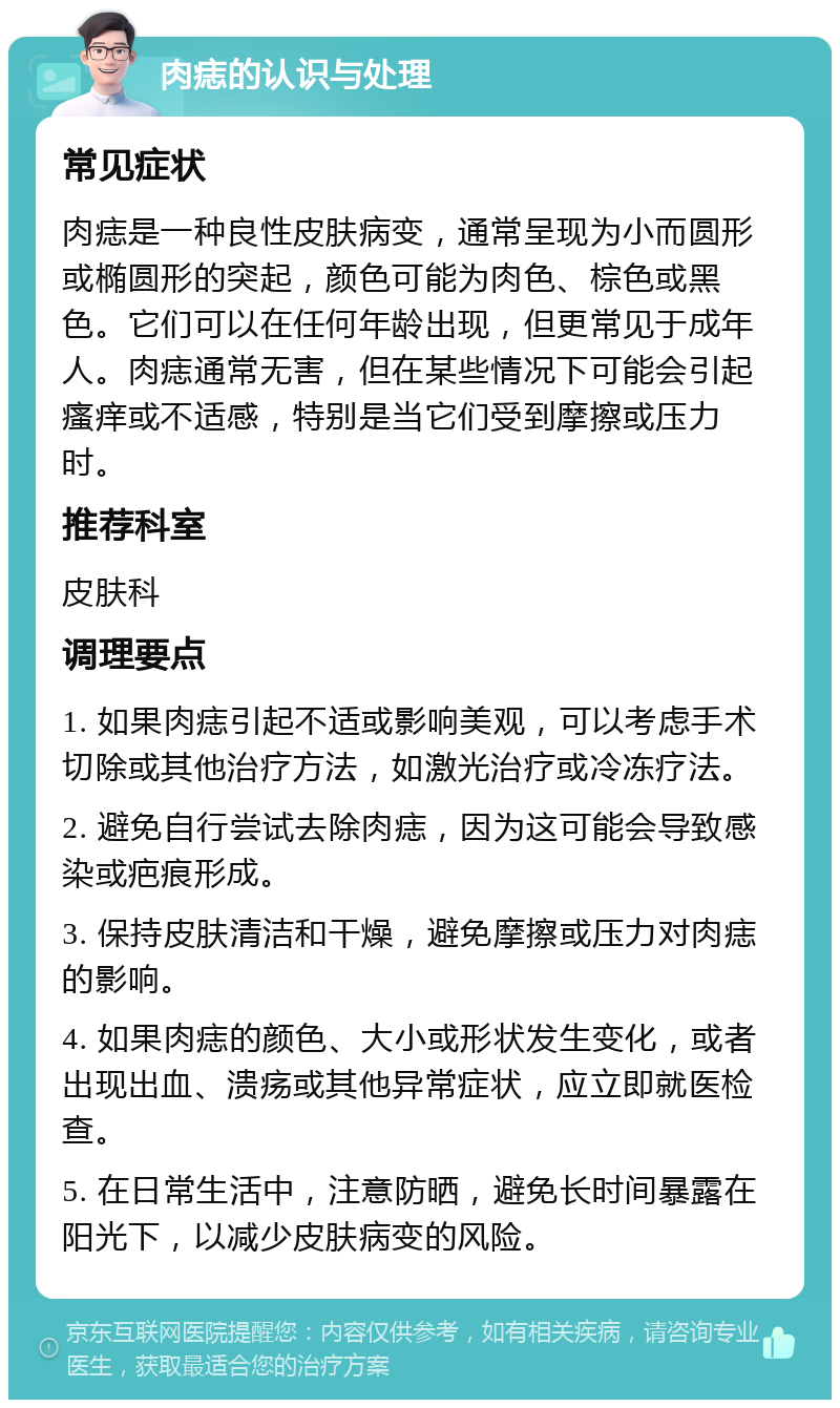 肉痣的认识与处理 常见症状 肉痣是一种良性皮肤病变，通常呈现为小而圆形或椭圆形的突起，颜色可能为肉色、棕色或黑色。它们可以在任何年龄出现，但更常见于成年人。肉痣通常无害，但在某些情况下可能会引起瘙痒或不适感，特别是当它们受到摩擦或压力时。 推荐科室 皮肤科 调理要点 1. 如果肉痣引起不适或影响美观，可以考虑手术切除或其他治疗方法，如激光治疗或冷冻疗法。 2. 避免自行尝试去除肉痣，因为这可能会导致感染或疤痕形成。 3. 保持皮肤清洁和干燥，避免摩擦或压力对肉痣的影响。 4. 如果肉痣的颜色、大小或形状发生变化，或者出现出血、溃疡或其他异常症状，应立即就医检查。 5. 在日常生活中，注意防晒，避免长时间暴露在阳光下，以减少皮肤病变的风险。