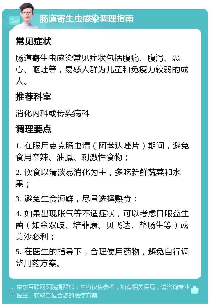 肠道寄生虫感染调理指南 常见症状 肠道寄生虫感染常见症状包括腹痛、腹泻、恶心、呕吐等，易感人群为儿童和免疫力较弱的成人。 推荐科室 消化内科或传染病科 调理要点 1. 在服用吏克肠虫清（阿苯达唑片）期间，避免食用辛辣、油腻、刺激性食物； 2. 饮食以清淡易消化为主，多吃新鲜蔬菜和水果； 3. 避免生食海鲜，尽量选择熟食； 4. 如果出现胀气等不适症状，可以考虑口服益生菌（如金双歧、培菲康、贝飞达、整肠生等）或莫沙必利； 5. 在医生的指导下，合理使用药物，避免自行调整用药方案。