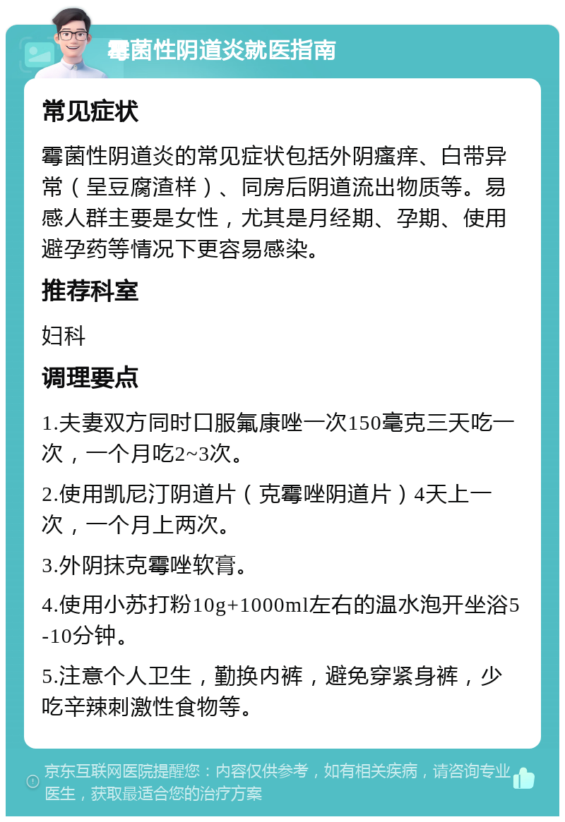 霉菌性阴道炎就医指南 常见症状 霉菌性阴道炎的常见症状包括外阴瘙痒、白带异常（呈豆腐渣样）、同房后阴道流出物质等。易感人群主要是女性，尤其是月经期、孕期、使用避孕药等情况下更容易感染。 推荐科室 妇科 调理要点 1.夫妻双方同时口服氟康唑一次150毫克三天吃一次，一个月吃2~3次。 2.使用凯尼汀阴道片（克霉唑阴道片）4天上一次，一个月上两次。 3.外阴抹克霉唑软膏。 4.使用小苏打粉10g+1000ml左右的温水泡开坐浴5-10分钟。 5.注意个人卫生，勤换内裤，避免穿紧身裤，少吃辛辣刺激性食物等。