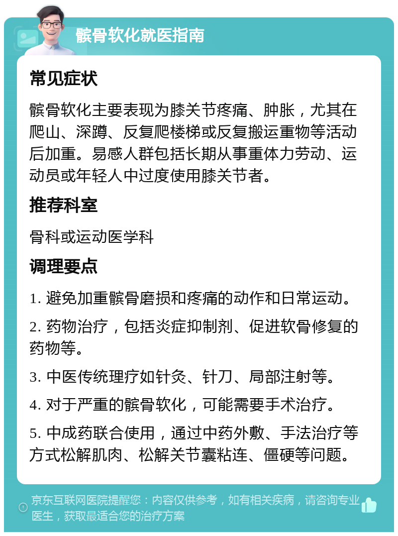 髌骨软化就医指南 常见症状 髌骨软化主要表现为膝关节疼痛、肿胀，尤其在爬山、深蹲、反复爬楼梯或反复搬运重物等活动后加重。易感人群包括长期从事重体力劳动、运动员或年轻人中过度使用膝关节者。 推荐科室 骨科或运动医学科 调理要点 1. 避免加重髌骨磨损和疼痛的动作和日常运动。 2. 药物治疗，包括炎症抑制剂、促进软骨修复的药物等。 3. 中医传统理疗如针灸、针刀、局部注射等。 4. 对于严重的髌骨软化，可能需要手术治疗。 5. 中成药联合使用，通过中药外敷、手法治疗等方式松解肌肉、松解关节囊粘连、僵硬等问题。