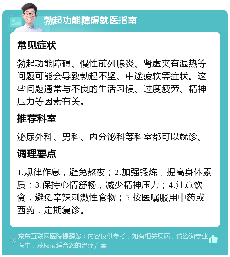 勃起功能障碍就医指南 常见症状 勃起功能障碍、慢性前列腺炎、肾虚夹有湿热等问题可能会导致勃起不坚、中途疲软等症状。这些问题通常与不良的生活习惯、过度疲劳、精神压力等因素有关。 推荐科室 泌尿外科、男科、内分泌科等科室都可以就诊。 调理要点 1.规律作息，避免熬夜；2.加强锻炼，提高身体素质；3.保持心情舒畅，减少精神压力；4.注意饮食，避免辛辣刺激性食物；5.按医嘱服用中药或西药，定期复诊。