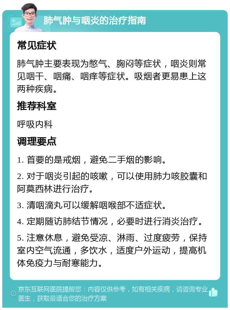 肺气肿与咽炎的治疗指南 常见症状 肺气肿主要表现为憋气、胸闷等症状，咽炎则常见咽干、咽痛、咽痒等症状。吸烟者更易患上这两种疾病。 推荐科室 呼吸内科 调理要点 1. 首要的是戒烟，避免二手烟的影响。 2. 对于咽炎引起的咳嗽，可以使用肺力咳胶囊和阿莫西林进行治疗。 3. 清咽滴丸可以缓解咽喉部不适症状。 4. 定期随访肺结节情况，必要时进行消炎治疗。 5. 注意休息，避免受凉、淋雨、过度疲劳，保持室内空气流通，多饮水，适度户外运动，提高机体免疫力与耐寒能力。