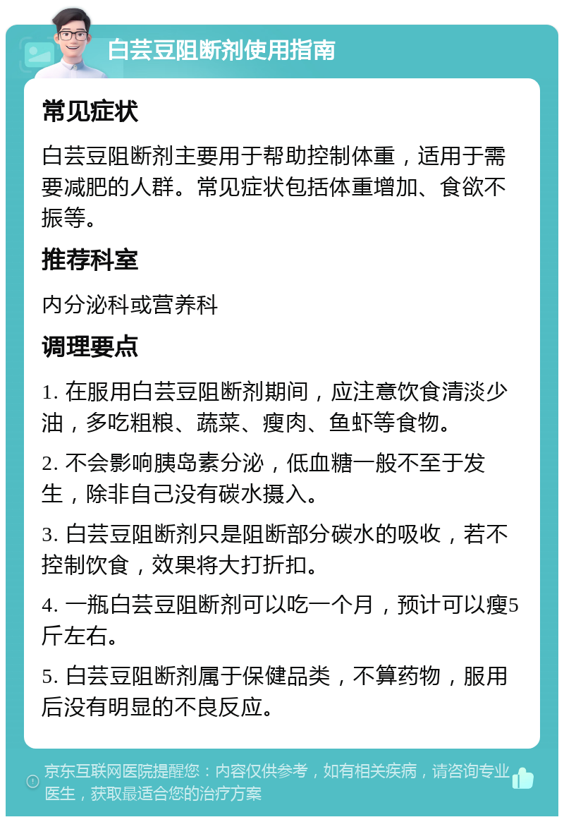 白芸豆阻断剂使用指南 常见症状 白芸豆阻断剂主要用于帮助控制体重，适用于需要减肥的人群。常见症状包括体重增加、食欲不振等。 推荐科室 内分泌科或营养科 调理要点 1. 在服用白芸豆阻断剂期间，应注意饮食清淡少油，多吃粗粮、蔬菜、瘦肉、鱼虾等食物。 2. 不会影响胰岛素分泌，低血糖一般不至于发生，除非自己没有碳水摄入。 3. 白芸豆阻断剂只是阻断部分碳水的吸收，若不控制饮食，效果将大打折扣。 4. 一瓶白芸豆阻断剂可以吃一个月，预计可以瘦5斤左右。 5. 白芸豆阻断剂属于保健品类，不算药物，服用后没有明显的不良反应。