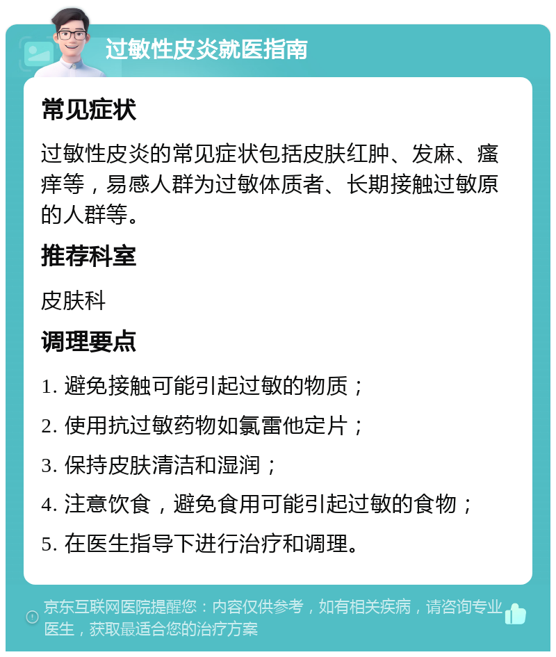 过敏性皮炎就医指南 常见症状 过敏性皮炎的常见症状包括皮肤红肿、发麻、瘙痒等，易感人群为过敏体质者、长期接触过敏原的人群等。 推荐科室 皮肤科 调理要点 1. 避免接触可能引起过敏的物质； 2. 使用抗过敏药物如氯雷他定片； 3. 保持皮肤清洁和湿润； 4. 注意饮食，避免食用可能引起过敏的食物； 5. 在医生指导下进行治疗和调理。