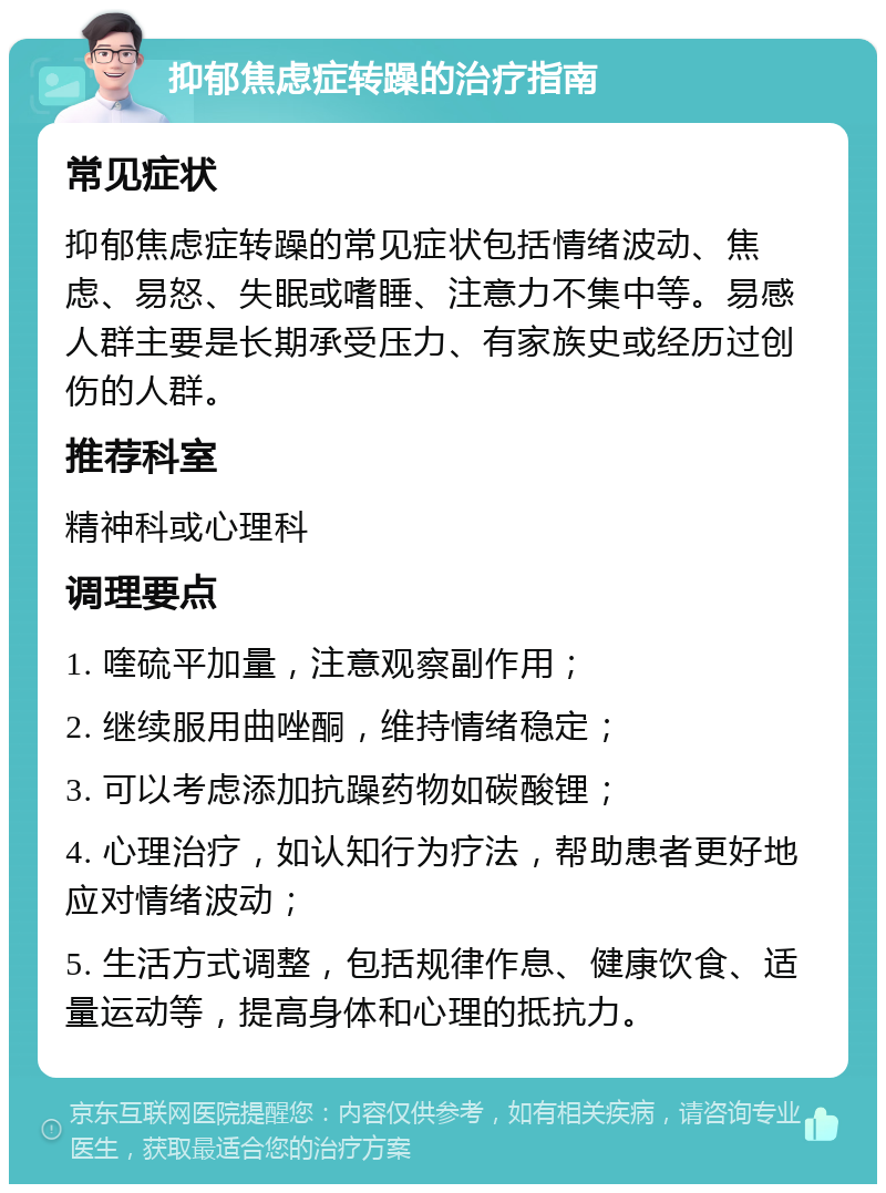 抑郁焦虑症转躁的治疗指南 常见症状 抑郁焦虑症转躁的常见症状包括情绪波动、焦虑、易怒、失眠或嗜睡、注意力不集中等。易感人群主要是长期承受压力、有家族史或经历过创伤的人群。 推荐科室 精神科或心理科 调理要点 1. 喹硫平加量，注意观察副作用； 2. 继续服用曲唑酮，维持情绪稳定； 3. 可以考虑添加抗躁药物如碳酸锂； 4. 心理治疗，如认知行为疗法，帮助患者更好地应对情绪波动； 5. 生活方式调整，包括规律作息、健康饮食、适量运动等，提高身体和心理的抵抗力。