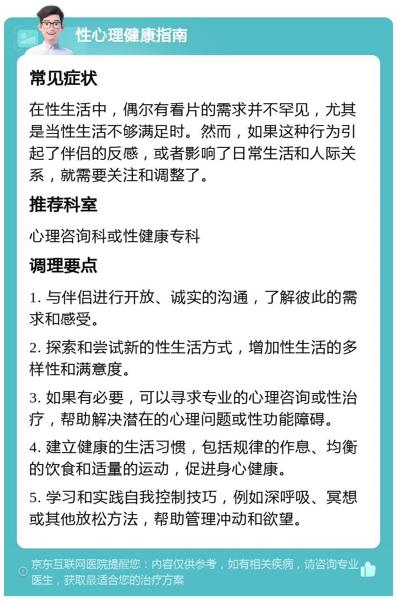 性心理健康指南 常见症状 在性生活中，偶尔有看片的需求并不罕见，尤其是当性生活不够满足时。然而，如果这种行为引起了伴侣的反感，或者影响了日常生活和人际关系，就需要关注和调整了。 推荐科室 心理咨询科或性健康专科 调理要点 1. 与伴侣进行开放、诚实的沟通，了解彼此的需求和感受。 2. 探索和尝试新的性生活方式，增加性生活的多样性和满意度。 3. 如果有必要，可以寻求专业的心理咨询或性治疗，帮助解决潜在的心理问题或性功能障碍。 4. 建立健康的生活习惯，包括规律的作息、均衡的饮食和适量的运动，促进身心健康。 5. 学习和实践自我控制技巧，例如深呼吸、冥想或其他放松方法，帮助管理冲动和欲望。