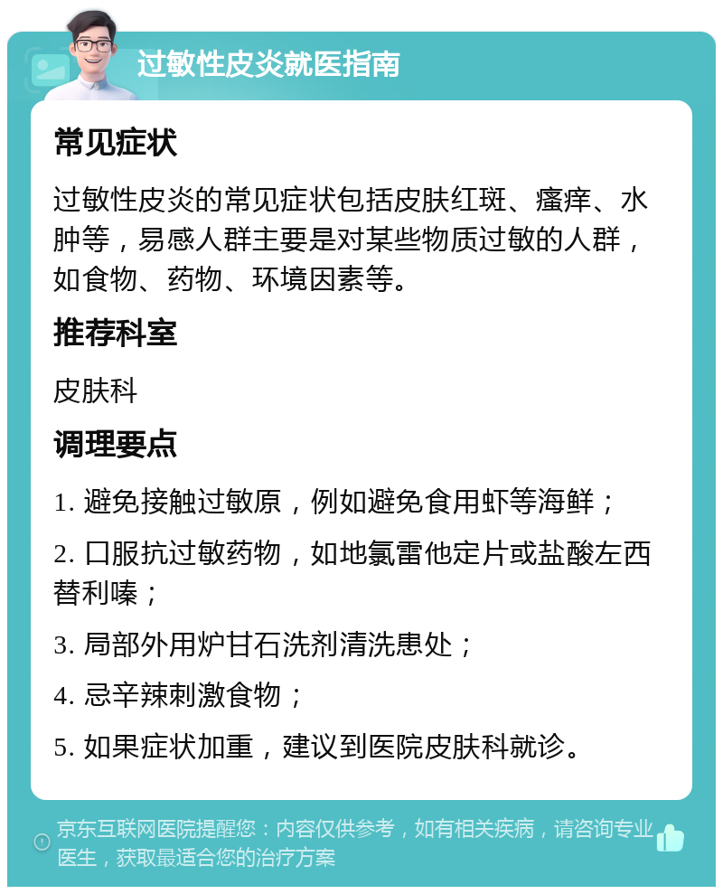 过敏性皮炎就医指南 常见症状 过敏性皮炎的常见症状包括皮肤红斑、瘙痒、水肿等，易感人群主要是对某些物质过敏的人群，如食物、药物、环境因素等。 推荐科室 皮肤科 调理要点 1. 避免接触过敏原，例如避免食用虾等海鲜； 2. 口服抗过敏药物，如地氯雷他定片或盐酸左西替利嗪； 3. 局部外用炉甘石洗剂清洗患处； 4. 忌辛辣刺激食物； 5. 如果症状加重，建议到医院皮肤科就诊。