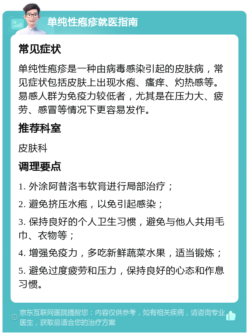 单纯性疱疹就医指南 常见症状 单纯性疱疹是一种由病毒感染引起的皮肤病，常见症状包括皮肤上出现水疱、瘙痒、灼热感等。易感人群为免疫力较低者，尤其是在压力大、疲劳、感冒等情况下更容易发作。 推荐科室 皮肤科 调理要点 1. 外涂阿昔洛韦软膏进行局部治疗； 2. 避免挤压水疱，以免引起感染； 3. 保持良好的个人卫生习惯，避免与他人共用毛巾、衣物等； 4. 增强免疫力，多吃新鲜蔬菜水果，适当锻炼； 5. 避免过度疲劳和压力，保持良好的心态和作息习惯。