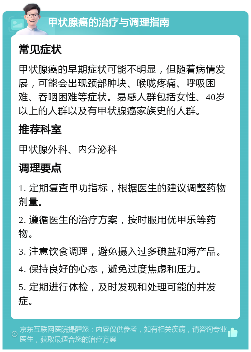 甲状腺癌的治疗与调理指南 常见症状 甲状腺癌的早期症状可能不明显，但随着病情发展，可能会出现颈部肿块、喉咙疼痛、呼吸困难、吞咽困难等症状。易感人群包括女性、40岁以上的人群以及有甲状腺癌家族史的人群。 推荐科室 甲状腺外科、内分泌科 调理要点 1. 定期复查甲功指标，根据医生的建议调整药物剂量。 2. 遵循医生的治疗方案，按时服用优甲乐等药物。 3. 注意饮食调理，避免摄入过多碘盐和海产品。 4. 保持良好的心态，避免过度焦虑和压力。 5. 定期进行体检，及时发现和处理可能的并发症。