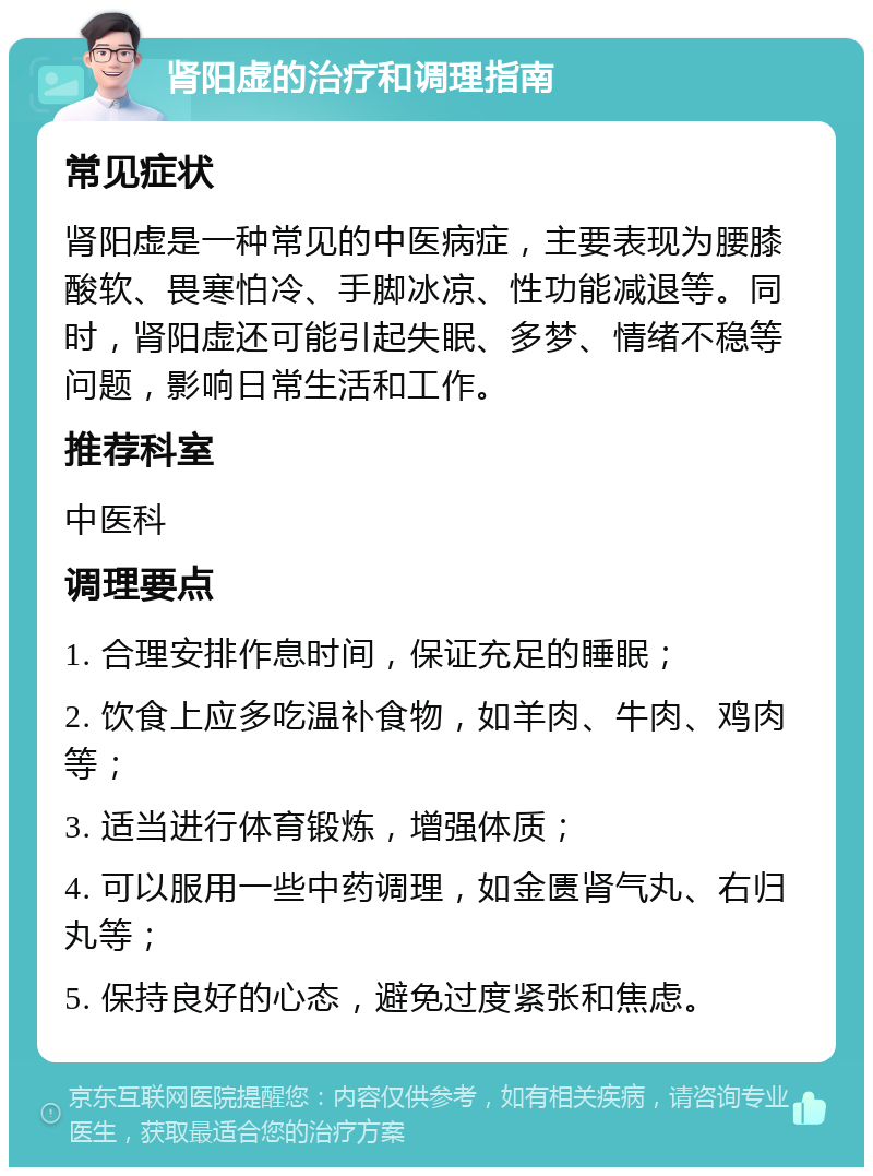 肾阳虚的治疗和调理指南 常见症状 肾阳虚是一种常见的中医病症，主要表现为腰膝酸软、畏寒怕冷、手脚冰凉、性功能减退等。同时，肾阳虚还可能引起失眠、多梦、情绪不稳等问题，影响日常生活和工作。 推荐科室 中医科 调理要点 1. 合理安排作息时间，保证充足的睡眠； 2. 饮食上应多吃温补食物，如羊肉、牛肉、鸡肉等； 3. 适当进行体育锻炼，增强体质； 4. 可以服用一些中药调理，如金匮肾气丸、右归丸等； 5. 保持良好的心态，避免过度紧张和焦虑。