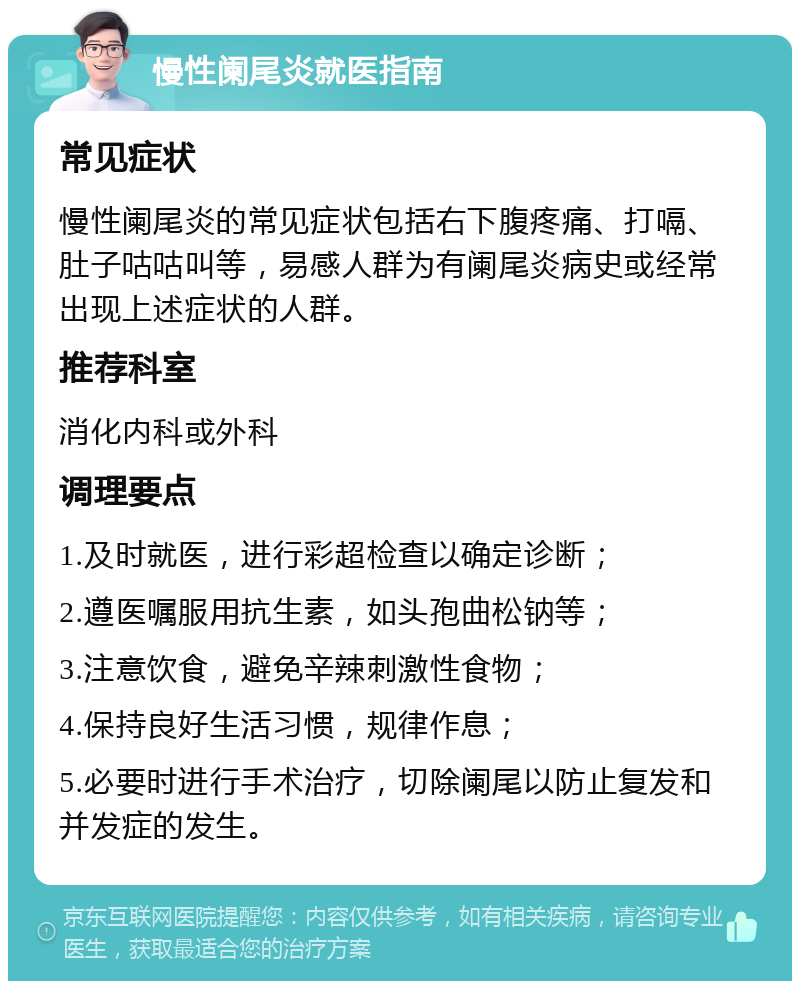 慢性阑尾炎就医指南 常见症状 慢性阑尾炎的常见症状包括右下腹疼痛、打嗝、肚子咕咕叫等，易感人群为有阑尾炎病史或经常出现上述症状的人群。 推荐科室 消化内科或外科 调理要点 1.及时就医，进行彩超检查以确定诊断； 2.遵医嘱服用抗生素，如头孢曲松钠等； 3.注意饮食，避免辛辣刺激性食物； 4.保持良好生活习惯，规律作息； 5.必要时进行手术治疗，切除阑尾以防止复发和并发症的发生。