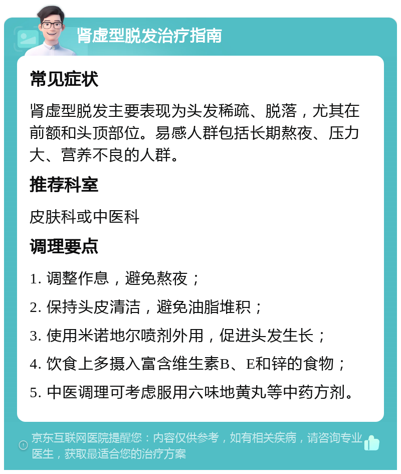 肾虚型脱发治疗指南 常见症状 肾虚型脱发主要表现为头发稀疏、脱落，尤其在前额和头顶部位。易感人群包括长期熬夜、压力大、营养不良的人群。 推荐科室 皮肤科或中医科 调理要点 1. 调整作息，避免熬夜； 2. 保持头皮清洁，避免油脂堆积； 3. 使用米诺地尔喷剂外用，促进头发生长； 4. 饮食上多摄入富含维生素B、E和锌的食物； 5. 中医调理可考虑服用六味地黄丸等中药方剂。