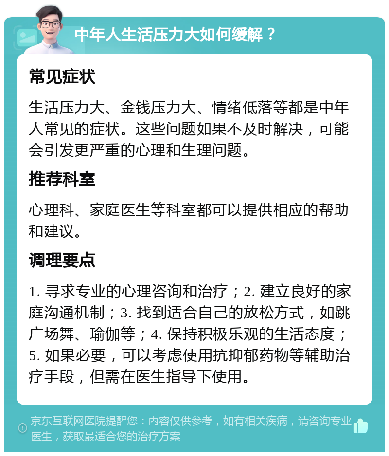 中年人生活压力大如何缓解？ 常见症状 生活压力大、金钱压力大、情绪低落等都是中年人常见的症状。这些问题如果不及时解决，可能会引发更严重的心理和生理问题。 推荐科室 心理科、家庭医生等科室都可以提供相应的帮助和建议。 调理要点 1. 寻求专业的心理咨询和治疗；2. 建立良好的家庭沟通机制；3. 找到适合自己的放松方式，如跳广场舞、瑜伽等；4. 保持积极乐观的生活态度；5. 如果必要，可以考虑使用抗抑郁药物等辅助治疗手段，但需在医生指导下使用。