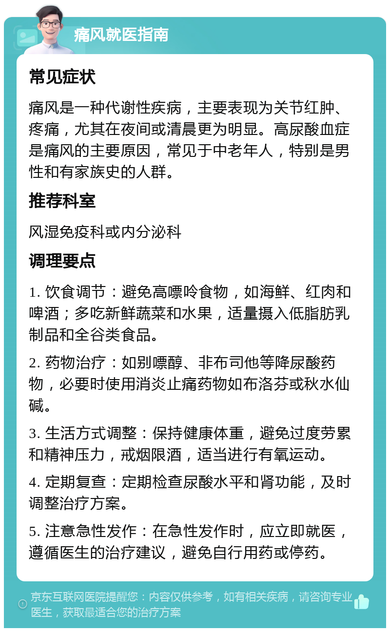 痛风就医指南 常见症状 痛风是一种代谢性疾病，主要表现为关节红肿、疼痛，尤其在夜间或清晨更为明显。高尿酸血症是痛风的主要原因，常见于中老年人，特别是男性和有家族史的人群。 推荐科室 风湿免疫科或内分泌科 调理要点 1. 饮食调节：避免高嘌呤食物，如海鲜、红肉和啤酒；多吃新鲜蔬菜和水果，适量摄入低脂肪乳制品和全谷类食品。 2. 药物治疗：如别嘌醇、非布司他等降尿酸药物，必要时使用消炎止痛药物如布洛芬或秋水仙碱。 3. 生活方式调整：保持健康体重，避免过度劳累和精神压力，戒烟限酒，适当进行有氧运动。 4. 定期复查：定期检查尿酸水平和肾功能，及时调整治疗方案。 5. 注意急性发作：在急性发作时，应立即就医，遵循医生的治疗建议，避免自行用药或停药。