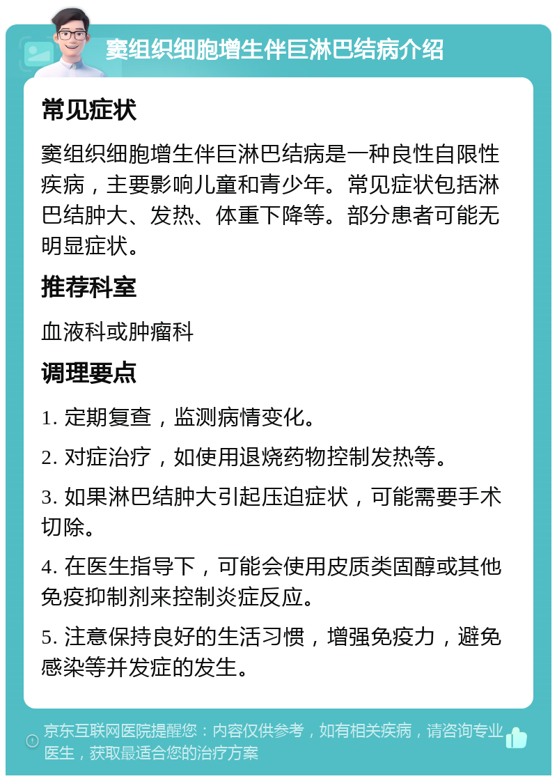 窦组织细胞增生伴巨淋巴结病介绍 常见症状 窦组织细胞增生伴巨淋巴结病是一种良性自限性疾病，主要影响儿童和青少年。常见症状包括淋巴结肿大、发热、体重下降等。部分患者可能无明显症状。 推荐科室 血液科或肿瘤科 调理要点 1. 定期复查，监测病情变化。 2. 对症治疗，如使用退烧药物控制发热等。 3. 如果淋巴结肿大引起压迫症状，可能需要手术切除。 4. 在医生指导下，可能会使用皮质类固醇或其他免疫抑制剂来控制炎症反应。 5. 注意保持良好的生活习惯，增强免疫力，避免感染等并发症的发生。