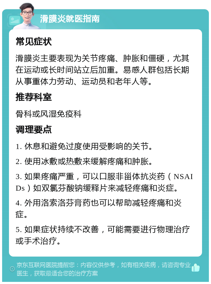 滑膜炎就医指南 常见症状 滑膜炎主要表现为关节疼痛、肿胀和僵硬，尤其在运动或长时间站立后加重。易感人群包括长期从事重体力劳动、运动员和老年人等。 推荐科室 骨科或风湿免疫科 调理要点 1. 休息和避免过度使用受影响的关节。 2. 使用冰敷或热敷来缓解疼痛和肿胀。 3. 如果疼痛严重，可以口服非甾体抗炎药（NSAIDs）如双氯芬酸钠缓释片来减轻疼痛和炎症。 4. 外用洛索洛芬膏药也可以帮助减轻疼痛和炎症。 5. 如果症状持续不改善，可能需要进行物理治疗或手术治疗。