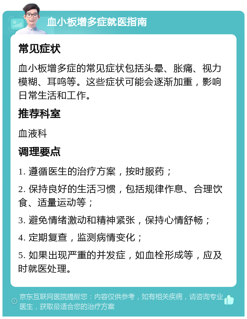 血小板增多症就医指南 常见症状 血小板增多症的常见症状包括头晕、胀痛、视力模糊、耳鸣等。这些症状可能会逐渐加重，影响日常生活和工作。 推荐科室 血液科 调理要点 1. 遵循医生的治疗方案，按时服药； 2. 保持良好的生活习惯，包括规律作息、合理饮食、适量运动等； 3. 避免情绪激动和精神紧张，保持心情舒畅； 4. 定期复查，监测病情变化； 5. 如果出现严重的并发症，如血栓形成等，应及时就医处理。