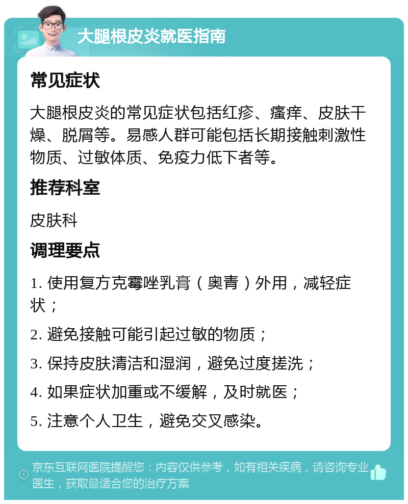 大腿根皮炎就医指南 常见症状 大腿根皮炎的常见症状包括红疹、瘙痒、皮肤干燥、脱屑等。易感人群可能包括长期接触刺激性物质、过敏体质、免疫力低下者等。 推荐科室 皮肤科 调理要点 1. 使用复方克霉唑乳膏（奥青）外用，减轻症状； 2. 避免接触可能引起过敏的物质； 3. 保持皮肤清洁和湿润，避免过度搓洗； 4. 如果症状加重或不缓解，及时就医； 5. 注意个人卫生，避免交叉感染。