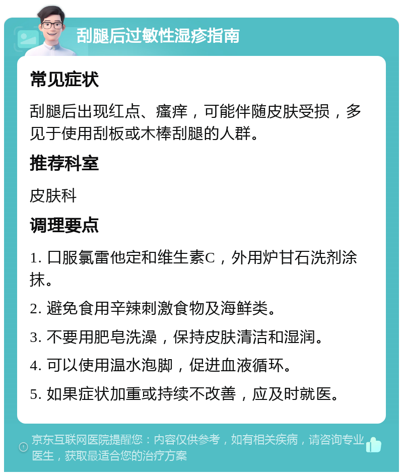 刮腿后过敏性湿疹指南 常见症状 刮腿后出现红点、瘙痒，可能伴随皮肤受损，多见于使用刮板或木棒刮腿的人群。 推荐科室 皮肤科 调理要点 1. 口服氯雷他定和维生素C，外用炉甘石洗剂涂抹。 2. 避免食用辛辣刺激食物及海鲜类。 3. 不要用肥皂洗澡，保持皮肤清洁和湿润。 4. 可以使用温水泡脚，促进血液循环。 5. 如果症状加重或持续不改善，应及时就医。