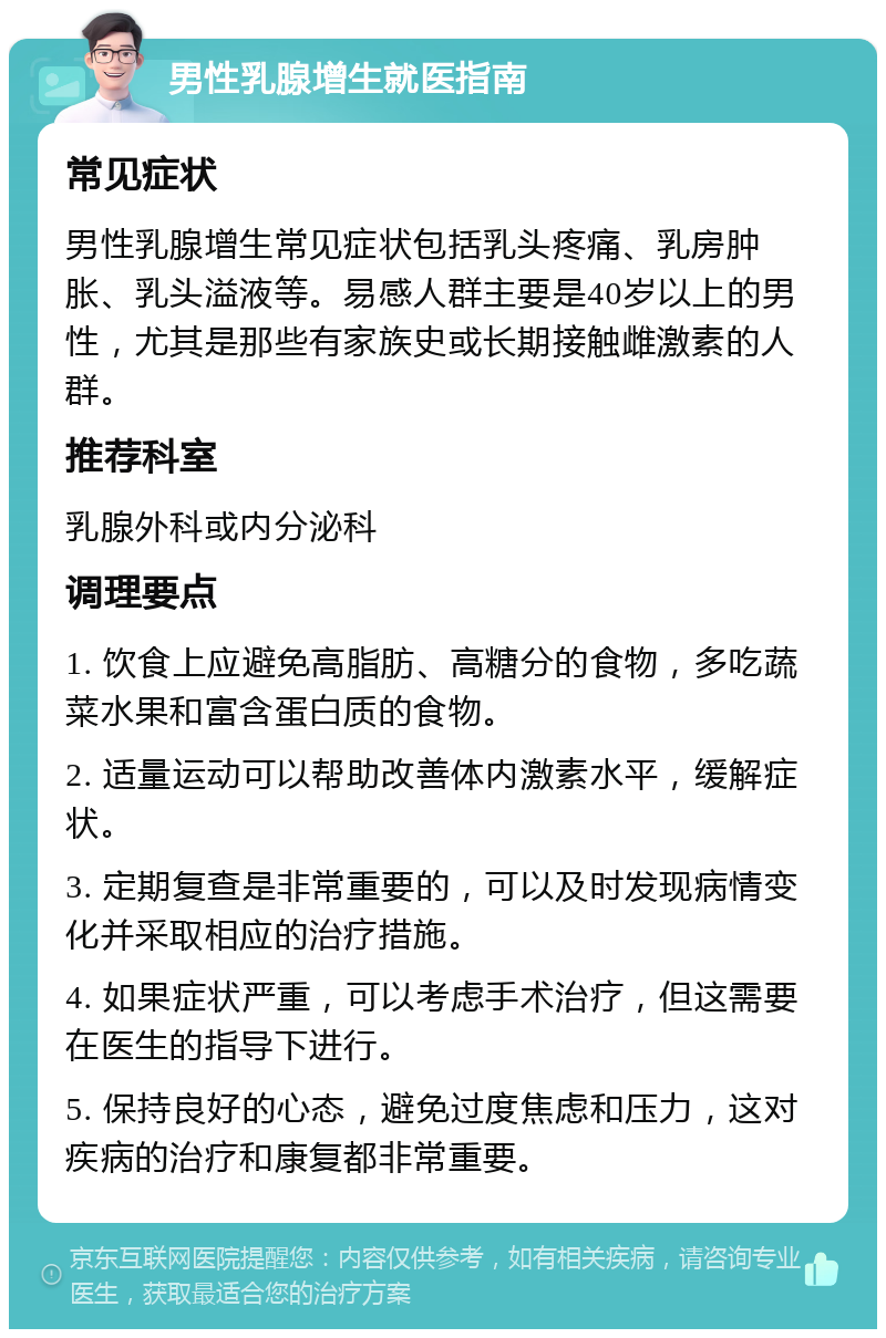 男性乳腺增生就医指南 常见症状 男性乳腺增生常见症状包括乳头疼痛、乳房肿胀、乳头溢液等。易感人群主要是40岁以上的男性，尤其是那些有家族史或长期接触雌激素的人群。 推荐科室 乳腺外科或内分泌科 调理要点 1. 饮食上应避免高脂肪、高糖分的食物，多吃蔬菜水果和富含蛋白质的食物。 2. 适量运动可以帮助改善体内激素水平，缓解症状。 3. 定期复查是非常重要的，可以及时发现病情变化并采取相应的治疗措施。 4. 如果症状严重，可以考虑手术治疗，但这需要在医生的指导下进行。 5. 保持良好的心态，避免过度焦虑和压力，这对疾病的治疗和康复都非常重要。