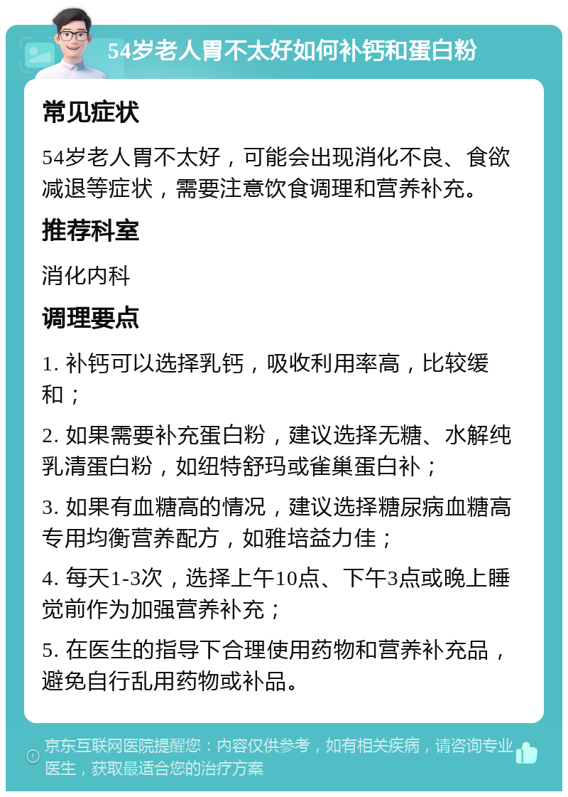 54岁老人胃不太好如何补钙和蛋白粉 常见症状 54岁老人胃不太好，可能会出现消化不良、食欲减退等症状，需要注意饮食调理和营养补充。 推荐科室 消化内科 调理要点 1. 补钙可以选择乳钙，吸收利用率高，比较缓和； 2. 如果需要补充蛋白粉，建议选择无糖、水解纯乳清蛋白粉，如纽特舒玛或雀巢蛋白补； 3. 如果有血糖高的情况，建议选择糖尿病血糖高专用均衡营养配方，如雅培益力佳； 4. 每天1-3次，选择上午10点、下午3点或晚上睡觉前作为加强营养补充； 5. 在医生的指导下合理使用药物和营养补充品，避免自行乱用药物或补品。