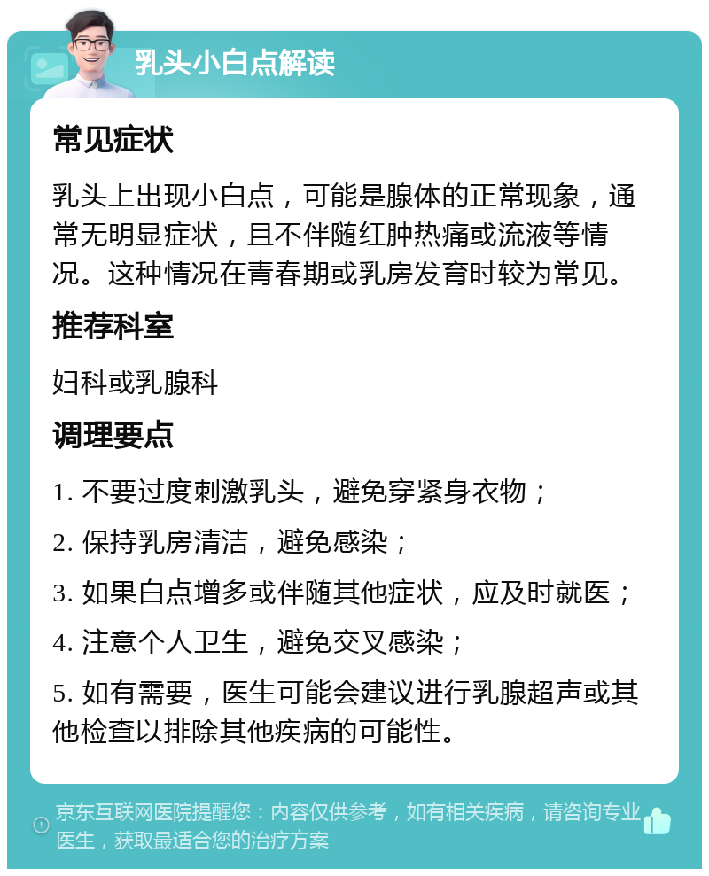 乳头小白点解读 常见症状 乳头上出现小白点，可能是腺体的正常现象，通常无明显症状，且不伴随红肿热痛或流液等情况。这种情况在青春期或乳房发育时较为常见。 推荐科室 妇科或乳腺科 调理要点 1. 不要过度刺激乳头，避免穿紧身衣物； 2. 保持乳房清洁，避免感染； 3. 如果白点增多或伴随其他症状，应及时就医； 4. 注意个人卫生，避免交叉感染； 5. 如有需要，医生可能会建议进行乳腺超声或其他检查以排除其他疾病的可能性。