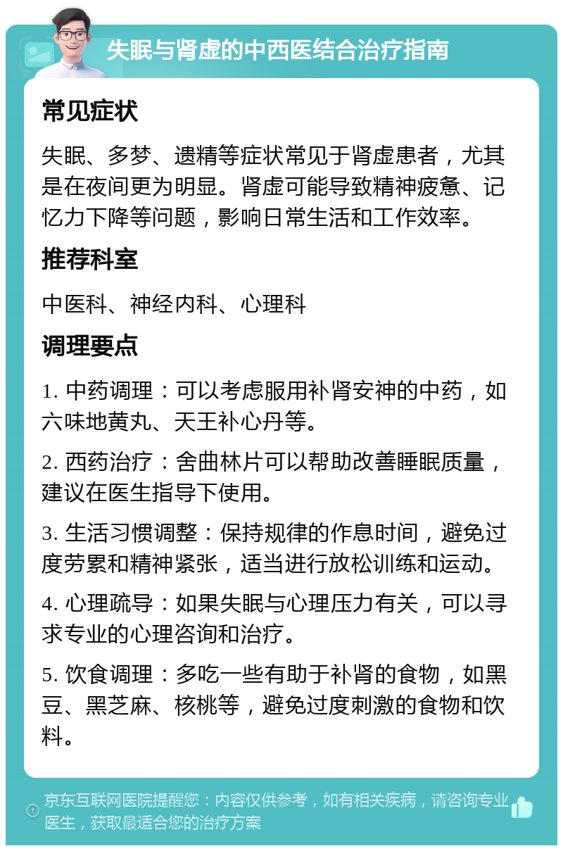 失眠与肾虚的中西医结合治疗指南 常见症状 失眠、多梦、遗精等症状常见于肾虚患者，尤其是在夜间更为明显。肾虚可能导致精神疲惫、记忆力下降等问题，影响日常生活和工作效率。 推荐科室 中医科、神经内科、心理科 调理要点 1. 中药调理：可以考虑服用补肾安神的中药，如六味地黄丸、天王补心丹等。 2. 西药治疗：舍曲林片可以帮助改善睡眠质量，建议在医生指导下使用。 3. 生活习惯调整：保持规律的作息时间，避免过度劳累和精神紧张，适当进行放松训练和运动。 4. 心理疏导：如果失眠与心理压力有关，可以寻求专业的心理咨询和治疗。 5. 饮食调理：多吃一些有助于补肾的食物，如黑豆、黑芝麻、核桃等，避免过度刺激的食物和饮料。