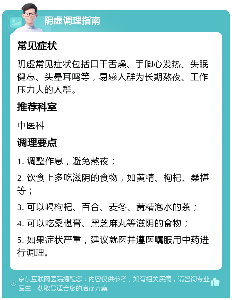 阴虚调理指南 常见症状 阴虚常见症状包括口干舌燥、手脚心发热、失眠健忘、头晕耳鸣等，易感人群为长期熬夜、工作压力大的人群。 推荐科室 中医科 调理要点 1. 调整作息，避免熬夜； 2. 饮食上多吃滋阴的食物，如黄精、枸杞、桑椹等； 3. 可以喝枸杞、百合、麦冬、黄精泡水的茶； 4. 可以吃桑椹膏、黑芝麻丸等滋阴的食物； 5. 如果症状严重，建议就医并遵医嘱服用中药进行调理。