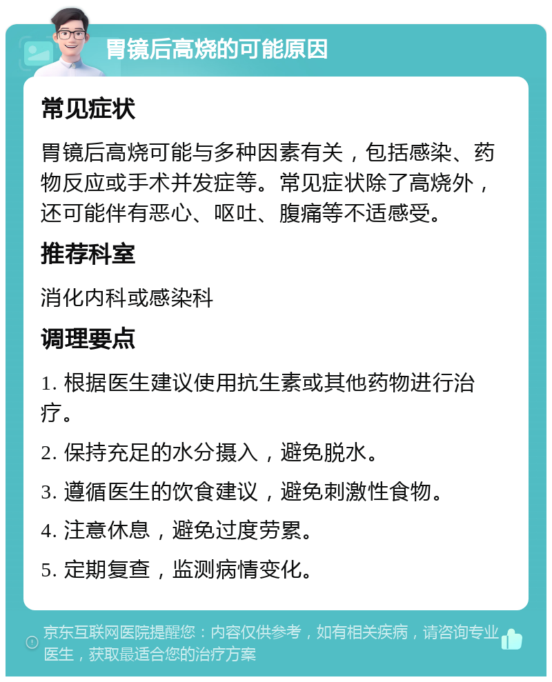 胃镜后高烧的可能原因 常见症状 胃镜后高烧可能与多种因素有关，包括感染、药物反应或手术并发症等。常见症状除了高烧外，还可能伴有恶心、呕吐、腹痛等不适感受。 推荐科室 消化内科或感染科 调理要点 1. 根据医生建议使用抗生素或其他药物进行治疗。 2. 保持充足的水分摄入，避免脱水。 3. 遵循医生的饮食建议，避免刺激性食物。 4. 注意休息，避免过度劳累。 5. 定期复查，监测病情变化。