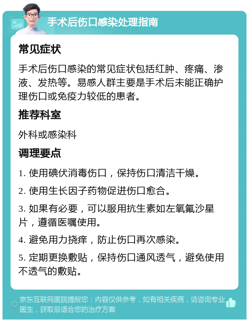 手术后伤口感染处理指南 常见症状 手术后伤口感染的常见症状包括红肿、疼痛、渗液、发热等。易感人群主要是手术后未能正确护理伤口或免疫力较低的患者。 推荐科室 外科或感染科 调理要点 1. 使用碘伏消毒伤口，保持伤口清洁干燥。 2. 使用生长因子药物促进伤口愈合。 3. 如果有必要，可以服用抗生素如左氧氟沙星片，遵循医嘱使用。 4. 避免用力挠痒，防止伤口再次感染。 5. 定期更换敷贴，保持伤口通风透气，避免使用不透气的敷贴。