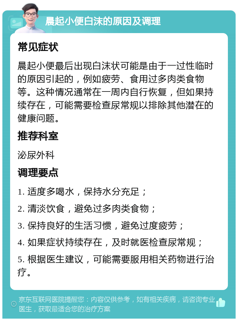 晨起小便白沫的原因及调理 常见症状 晨起小便最后出现白沫状可能是由于一过性临时的原因引起的，例如疲劳、食用过多肉类食物等。这种情况通常在一周内自行恢复，但如果持续存在，可能需要检查尿常规以排除其他潜在的健康问题。 推荐科室 泌尿外科 调理要点 1. 适度多喝水，保持水分充足； 2. 清淡饮食，避免过多肉类食物； 3. 保持良好的生活习惯，避免过度疲劳； 4. 如果症状持续存在，及时就医检查尿常规； 5. 根据医生建议，可能需要服用相关药物进行治疗。