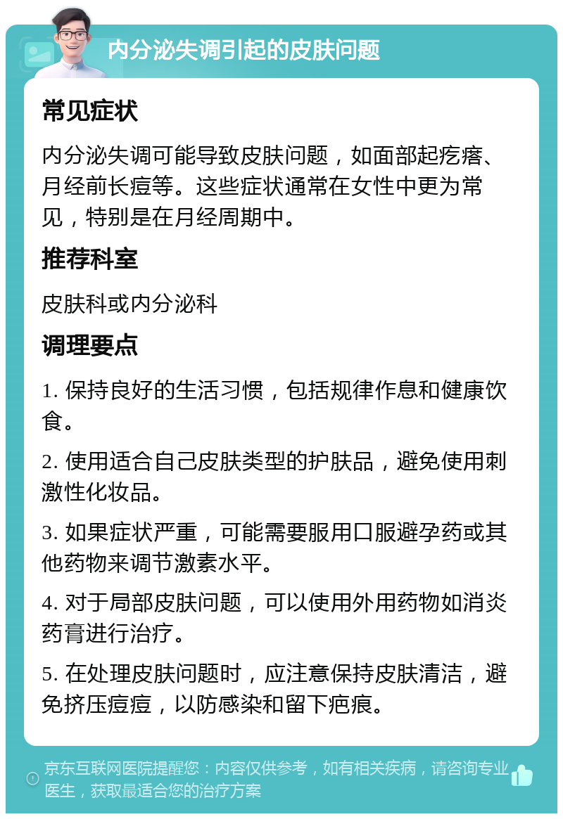 内分泌失调引起的皮肤问题 常见症状 内分泌失调可能导致皮肤问题，如面部起疙瘩、月经前长痘等。这些症状通常在女性中更为常见，特别是在月经周期中。 推荐科室 皮肤科或内分泌科 调理要点 1. 保持良好的生活习惯，包括规律作息和健康饮食。 2. 使用适合自己皮肤类型的护肤品，避免使用刺激性化妆品。 3. 如果症状严重，可能需要服用口服避孕药或其他药物来调节激素水平。 4. 对于局部皮肤问题，可以使用外用药物如消炎药膏进行治疗。 5. 在处理皮肤问题时，应注意保持皮肤清洁，避免挤压痘痘，以防感染和留下疤痕。