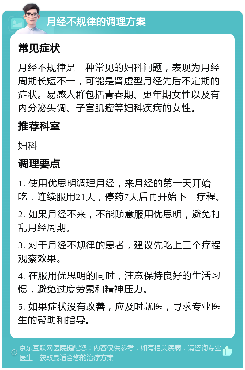 月经不规律的调理方案 常见症状 月经不规律是一种常见的妇科问题，表现为月经周期长短不一，可能是肾虚型月经先后不定期的症状。易感人群包括青春期、更年期女性以及有内分泌失调、子宫肌瘤等妇科疾病的女性。 推荐科室 妇科 调理要点 1. 使用优思明调理月经，来月经的第一天开始吃，连续服用21天，停药7天后再开始下一疗程。 2. 如果月经不来，不能随意服用优思明，避免打乱月经周期。 3. 对于月经不规律的患者，建议先吃上三个疗程观察效果。 4. 在服用优思明的同时，注意保持良好的生活习惯，避免过度劳累和精神压力。 5. 如果症状没有改善，应及时就医，寻求专业医生的帮助和指导。