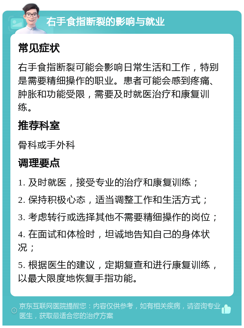 右手食指断裂的影响与就业 常见症状 右手食指断裂可能会影响日常生活和工作，特别是需要精细操作的职业。患者可能会感到疼痛、肿胀和功能受限，需要及时就医治疗和康复训练。 推荐科室 骨科或手外科 调理要点 1. 及时就医，接受专业的治疗和康复训练； 2. 保持积极心态，适当调整工作和生活方式； 3. 考虑转行或选择其他不需要精细操作的岗位； 4. 在面试和体检时，坦诚地告知自己的身体状况； 5. 根据医生的建议，定期复查和进行康复训练，以最大限度地恢复手指功能。