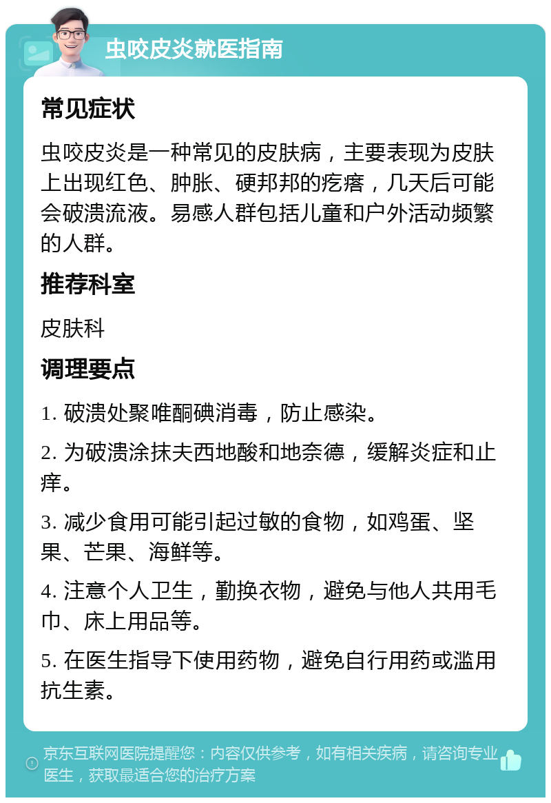 虫咬皮炎就医指南 常见症状 虫咬皮炎是一种常见的皮肤病，主要表现为皮肤上出现红色、肿胀、硬邦邦的疙瘩，几天后可能会破溃流液。易感人群包括儿童和户外活动频繁的人群。 推荐科室 皮肤科 调理要点 1. 破溃处聚唯酮碘消毒，防止感染。 2. 为破溃涂抹夫西地酸和地奈德，缓解炎症和止痒。 3. 减少食用可能引起过敏的食物，如鸡蛋、坚果、芒果、海鲜等。 4. 注意个人卫生，勤换衣物，避免与他人共用毛巾、床上用品等。 5. 在医生指导下使用药物，避免自行用药或滥用抗生素。