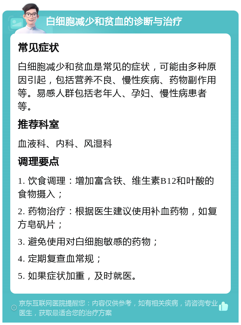 白细胞减少和贫血的诊断与治疗 常见症状 白细胞减少和贫血是常见的症状，可能由多种原因引起，包括营养不良、慢性疾病、药物副作用等。易感人群包括老年人、孕妇、慢性病患者等。 推荐科室 血液科、内科、风湿科 调理要点 1. 饮食调理：增加富含铁、维生素B12和叶酸的食物摄入； 2. 药物治疗：根据医生建议使用补血药物，如复方皂矾片； 3. 避免使用对白细胞敏感的药物； 4. 定期复查血常规； 5. 如果症状加重，及时就医。