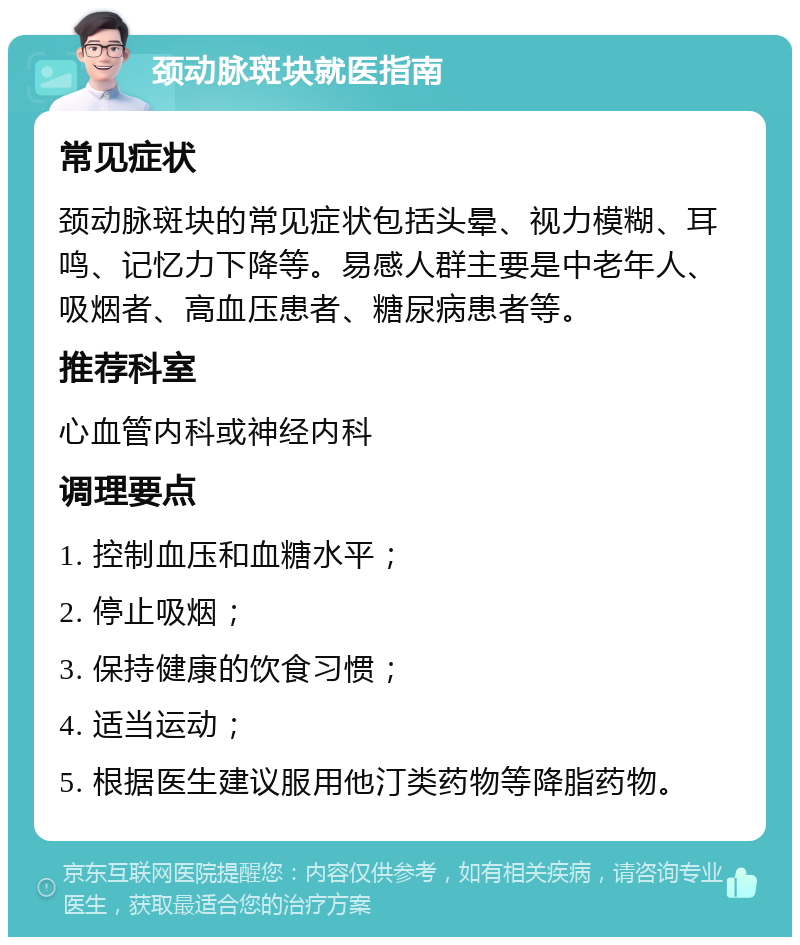 颈动脉斑块就医指南 常见症状 颈动脉斑块的常见症状包括头晕、视力模糊、耳鸣、记忆力下降等。易感人群主要是中老年人、吸烟者、高血压患者、糖尿病患者等。 推荐科室 心血管内科或神经内科 调理要点 1. 控制血压和血糖水平； 2. 停止吸烟； 3. 保持健康的饮食习惯； 4. 适当运动； 5. 根据医生建议服用他汀类药物等降脂药物。